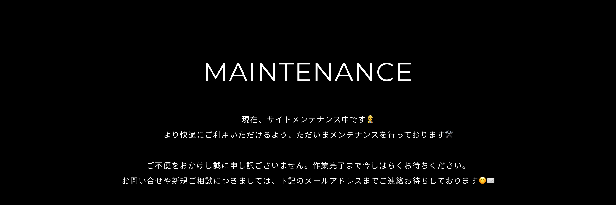 MAINTENANCE 現在、サイトメンテナンス中です。より快適にご利用いただけるよう、ただいまメンテナンスを行っております。ご不便をおかけし誠に申し訳ございません。作業完了まで今しばらくお待ちください。お問い合せや新規案件につきましては、下記のメールアドレスまでご連絡お待ちしております。