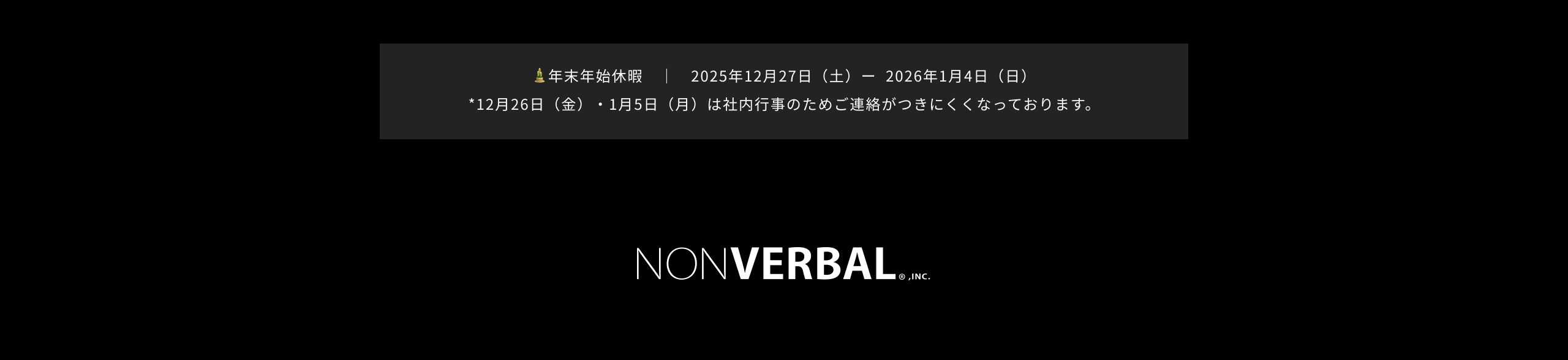 年末年始休暇｜ 2025年12月27日（土）－2026年1月4日（日）*12月26日（金）・1月5日（月）は社内行事のためご連絡がつきにくくなってろおります。