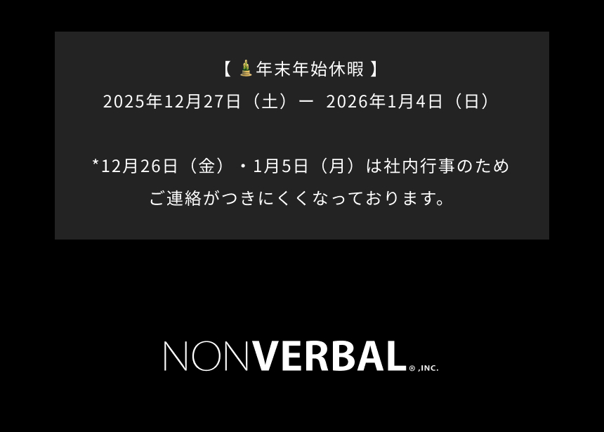 年末年始休暇｜ 2025年12月27日（土）－2026年1月4日（日）*12月26日（金）・1月5日（月）は社内行事のためご連絡がつきにくくなってろおります。