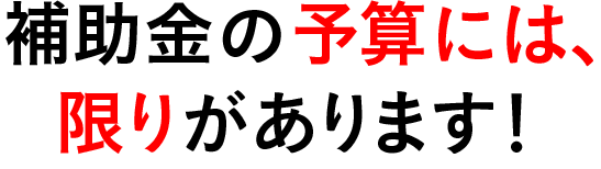 補助金の予算には、限りがあります！